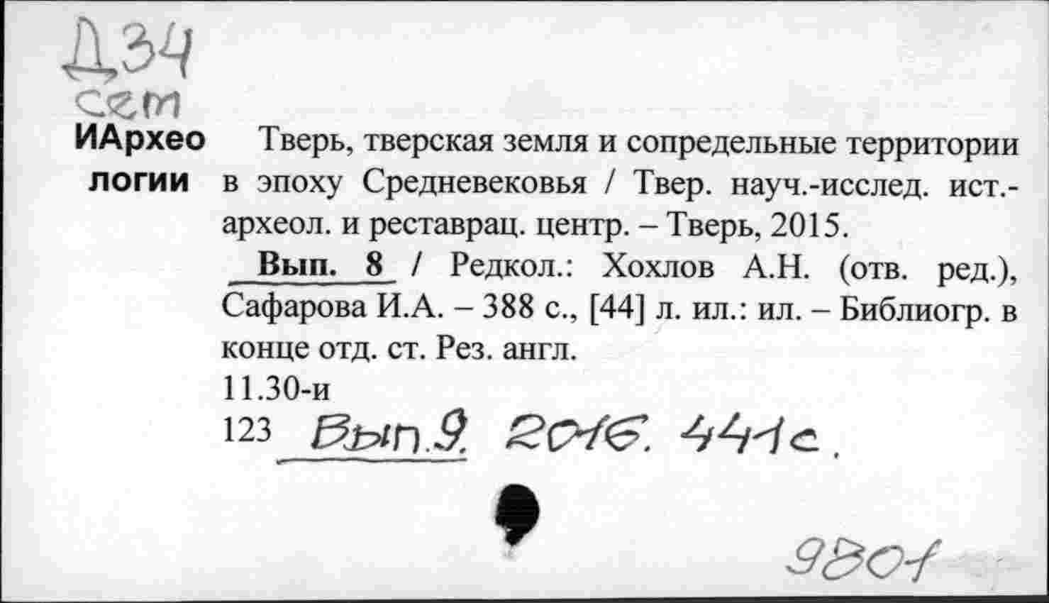 ﻿№
ИАрхео Тверь, тверская земля и сопредельные территории логи и в эпоху Средневековья / Твер. науч.-исслед. ист,-археол. и реставрац. центр. - Тверь, 2015.
Вып. 8 / Редкол.: Хохлов А.Н. (отв. ред.), Сафарова И.А. - 388 с., [44] л. ил.: ил. - Библиогр. в конце отд. ст. Рез. англ.
11.30-и
123	ScrfS
â&o-f